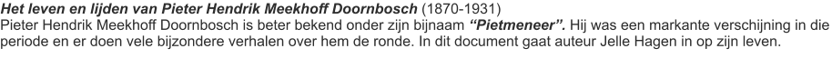 Het leven en lijden van Pieter Hendrik Meekhoff Doornbosch (1870-1931) Pieter Hendrik Meekhoff Doornbosch is beter bekend onder zijn bijnaam “Pietmeneer”. Hij was een markante verschijning in die periode en er doen vele bijzondere verhalen over hem de ronde. In dit document gaat auteur Jelle Hagen in op zijn leven.