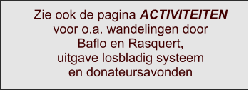 Zie ook de pagina ACTIVITEITEN voor o.a. wandelingen door Baflo en Rasquert, uitgave losbladig systeem en donateursavonden