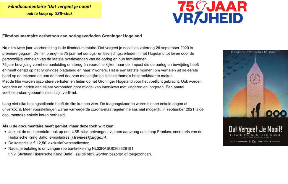 Filmdocumentaire eerbetoon aan oorlogsverleden Groninger Hogeland  Na ruim twee jaar voorbereiding is de filmdocumentaire ‘Dat vergeet je nooit!’ op zaterdag 26 september 2020 in première gegaan. De film brengt na 75 jaar het oorlogs- en bevrijdingsverleden in het Hogeland tot leven door de persoonlijke verhalen van de laatste overlevenden van de oorlog en hun familieleden.  75 jaar bevrijding vormt de aanleiding om terug én vooruit te kijken naar de  impact die de oorlog en bevrijding heeft en heeft gehad op het Groningse platteland en haar inwoners. Het is een laatste moment om verhalen uit de eerste hand op de tekenen en aan de hand daarvan menselijke en tijdloze thema’s bespreekbaar te maken.  Met de film worden bijzondere verhalen en feiten op het Groninger Hogeland voor het voetlicht gebracht. Ook worden verleden en heden aan elkaar verbonden door middel van interviews met kinderen en jongeren. Een aantal veelbesproken gebeurtenissen zijn verfilmd.  Lang niet elke belangstellende heeft de film kunnen zien. De toegangskaarten waren binnen enkele dagen al uitverkocht. Meer voorstellingen waren vanwege de corona-maatregelen helaas niet mogelijk. In september 2021 is de documentaire enkele keren herhaald,  Als u de documentaire heeft gemist, maar deze toch wilt zien:  •	Je kunt de documentaire ook op een USB-stick ontvangen, via een aanvraag aan Jaap Frankes, secretaris van de Historische Kring Baflo, e-mailadres: j.frankes@ziggo.nl,  •	De kostprijs is € 12,50, exclusief verzendkosten.  •	Nadat je betaling is ontvangen (op bankrekening NL33RABO0363629181  t.n.v. Stichting Historische Kring Baflo), zal de stick worden bezorgd of toegezonden.  Filmdocumentaire “Dat vergeet je nooit! ook te koop op USB-stick