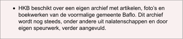 ·	HKB beschikt over een eigen archief met artikelen, foto’s en boekwerken van de voormalige gemeente Baflo. Dit archief wordt nog steeds, onder andere uit nalatenschappen en door eigen speurwerk, verder aangevuld.