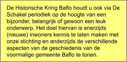 De Historische Kring Baflo houdt u ook via De Schakel periodiek op de hoogte van een bijzonder, belangrijk of gewoon een leuk onderwerp. Het doel hiervan is enerzijds (nieuwe) inwoners kennis te laten maken met onze stichting en anderzijds de verschillende aspecten van de geschiedenis van de voormalige gemeente Baflo te tonen.
