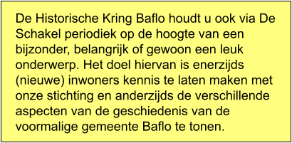 De Historische Kring Baflo houdt u ook via De Schakel periodiek op de hoogte van een bijzonder, belangrijk of gewoon een leuk onderwerp. Het doel hiervan is enerzijds (nieuwe) inwoners kennis te laten maken met onze stichting en anderzijds de verschillende aspecten van de geschiedenis van de voormalige gemeente Baflo te tonen.
