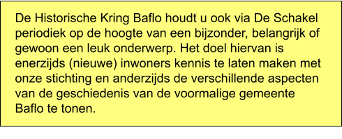 De Historische Kring Baflo houdt u ook via De Schakel periodiek op de hoogte van een bijzonder, belangrijk of gewoon een leuk onderwerp. Het doel hiervan is enerzijds (nieuwe) inwoners kennis te laten maken met onze stichting en anderzijds de verschillende aspecten van de geschiedenis van de voormalige gemeente Baflo te tonen.