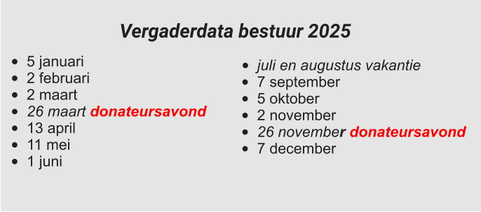 •	juli en augustus vakantie •	7 september •	5 oktober •	2 november •	26 november donateursavond •	7 december  •	5 januari •	2 februari •	2 maart •	26 maart donateursavond •	13 april •	11 mei •	1 juni Vergaderdata bestuur 2025