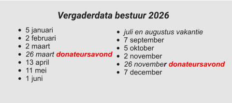 •	juli en augustus vakantie •	7 september •	5 oktober •	2 november •	26 november donateursavond •	7 december  •	5 januari •	2 februari •	2 maart •	26 maart donateursavond •	13 april •	11 mei •	1 juni Vergaderdata bestuur 2026