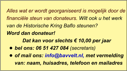 Alles wat er wordt georganiseerd is mogelijk door de financiële steun van donateurs. Wilt ook u het werk van de Historische Kring Baflo steunen? Word dan donateur! Dat kan voor slechts € 10,00 per jaar  •	bel ons: 06 51 427 084 (secretaris) •	of mail ons: info@bavvelt.nl, met vermelding van: naam, huisadres, telefoon en mailadres