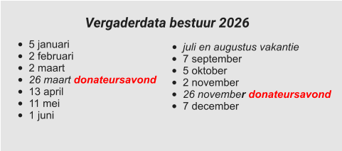 •	juli en augustus vakantie •	7 september •	5 oktober •	2 november •	26 november donateursavond •	7 december  •	5 januari •	2 februari •	2 maart •	26 maart donateursavond •	13 april •	11 mei •	1 juni Vergaderdata bestuur 2026