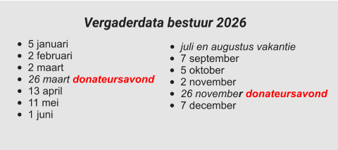 •	juli en augustus vakantie •	7 september •	5 oktober •	2 november •	26 november donateursavond •	7 december  •	5 januari •	2 februari •	2 maart •	26 maart donateursavond •	13 april •	11 mei •	1 juni Vergaderdata bestuur 2026