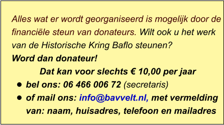 Alles wat er wordt georganiseerd is mogelijk door de financiële steun van donateurs. Wilt ook u het werk van de Historische Kring Baflo steunen? Word dan donateur! Dat kan voor slechts € 10,00 per jaar  •	bel ons: 06 466 006 72 (secretaris) •	of mail ons: info@bavvelt.nl, met vermelding van: naam, huisadres, telefoon en mailadres
